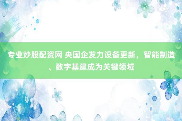 专业炒股配资网 央国企发力设备更新，智能制造、数字基建成为关键领域