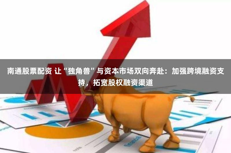 南通股票配资 让“独角兽”与资本市场双向奔赴：加强跨境融资支持，拓宽股权融资渠道