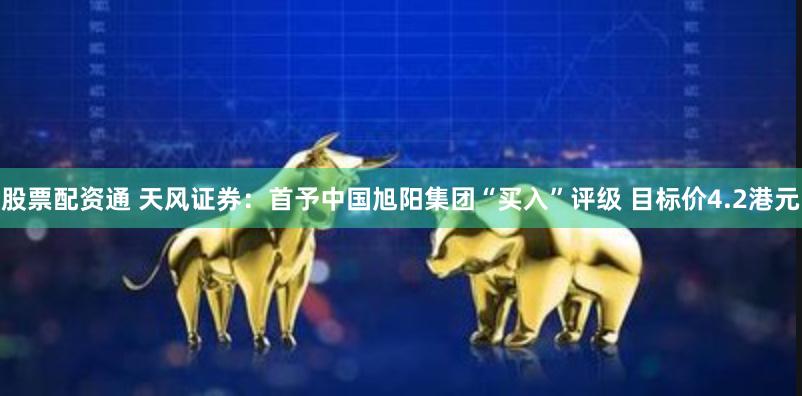 股票配资通 天风证券：首予中国旭阳集团“买入”评级 目标价4.2港元