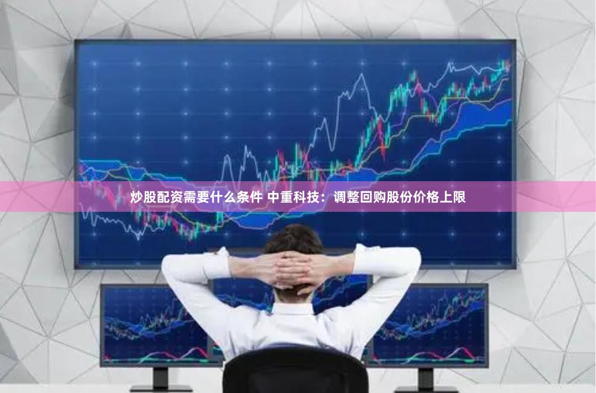 炒股配资需要什么条件 中重科技：调整回购股份价格上限