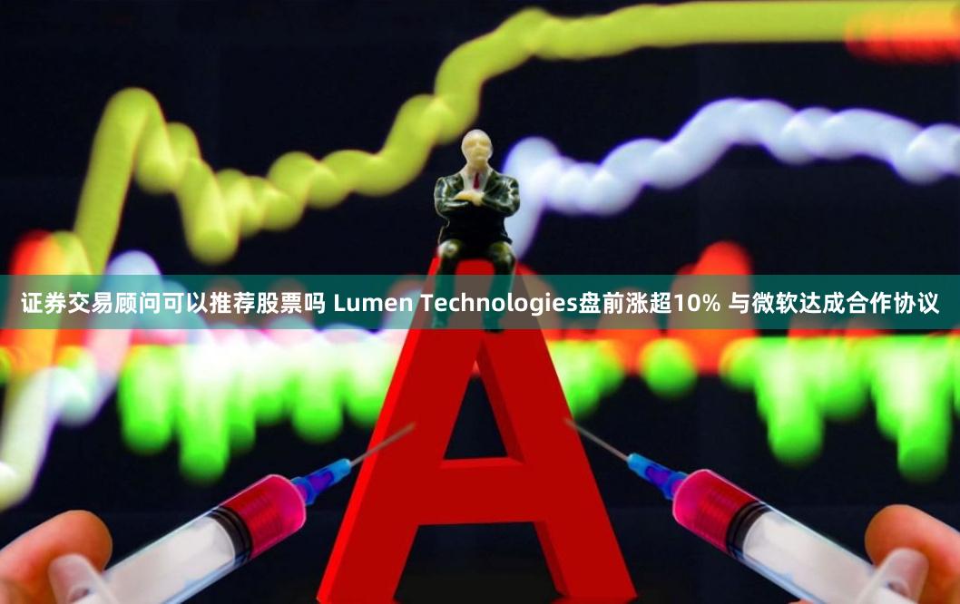 证券交易顾问可以推荐股票吗 Lumen Technologies盘前涨超10% 与微软达成合作协议