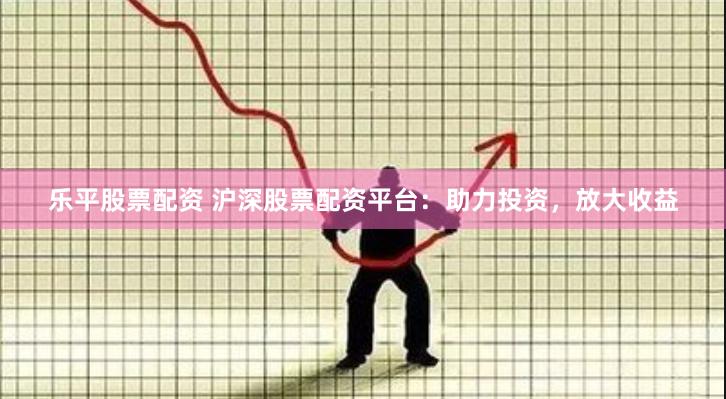 乐平股票配资 沪深股票配资平台：助力投资，放大收益