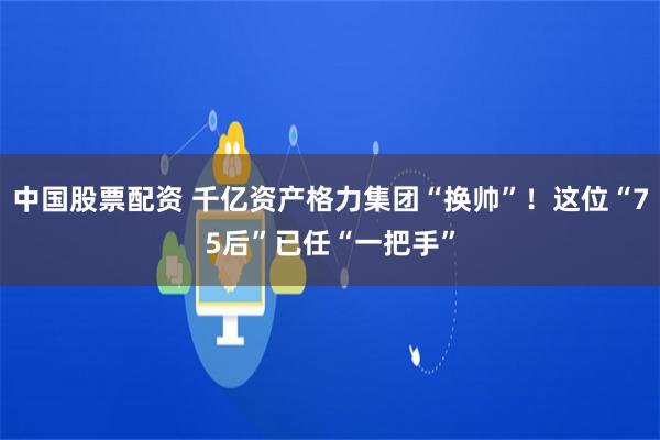 中国股票配资 千亿资产格力集团“换帅”！这位“75后”已任“一把手”