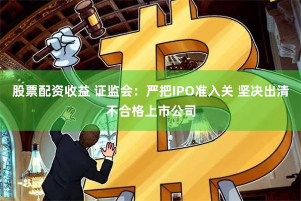 股票配资收益 证监会：严把IPO准入关 坚决出清不合格上市公司