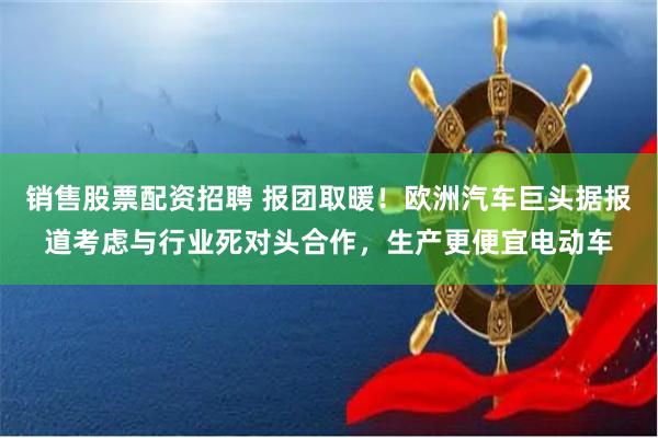 销售股票配资招聘 报团取暖！欧洲汽车巨头据报道考虑与行业死对头合作，生产更便宜电动车