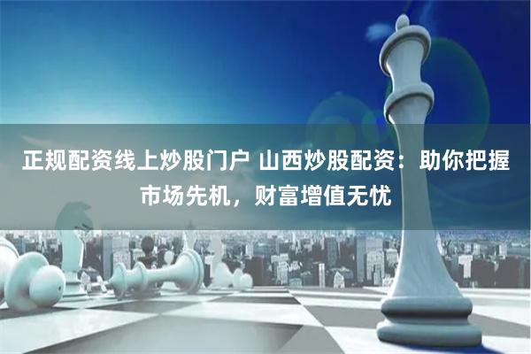 正规配资线上炒股门户 山西炒股配资：助你把握市场先机，财富增值无忧