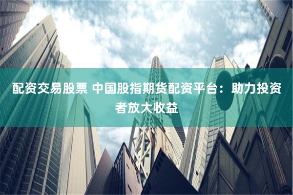 配资交易股票 中国股指期货配资平台：助力投资者放大收益
