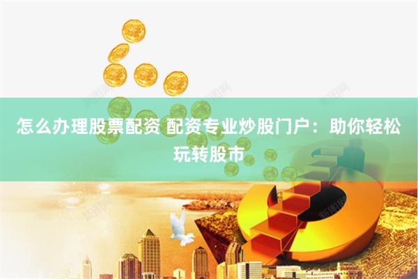 怎么办理股票配资 配资专业炒股门户：助你轻松玩转股市