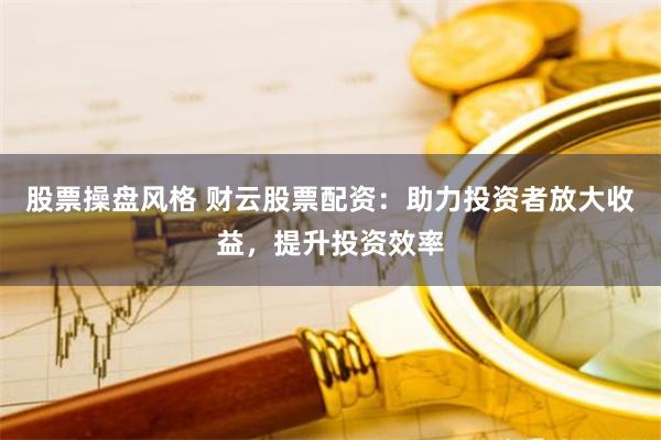 股票操盘风格 财云股票配资：助力投资者放大收益，提升投资效率