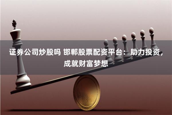 证券公司炒股吗 邯郸股票配资平台：助力投资，成就财富梦想