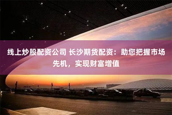 线上炒股配资公司 长沙期货配资：助您把握市场先机，实现财富增值