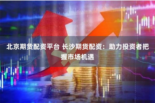 北京期货配资平台 长沙期货配资：助力投资者把握市场机遇