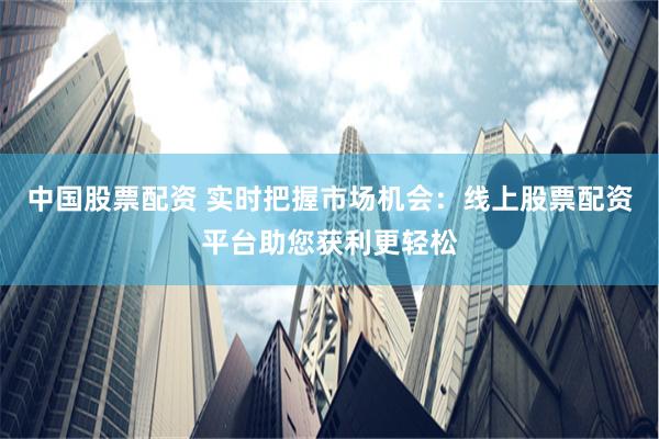 中国股票配资 实时把握市场机会：线上股票配资平台助您获利更轻松