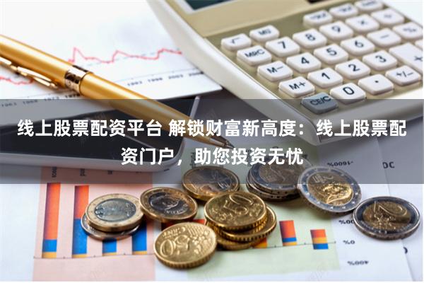 线上股票配资平台 解锁财富新高度：线上股票配资门户，助您投资无忧