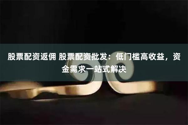 股票配资返佣 股票配资批发：低门槛高收益，资金需求一站式解决
