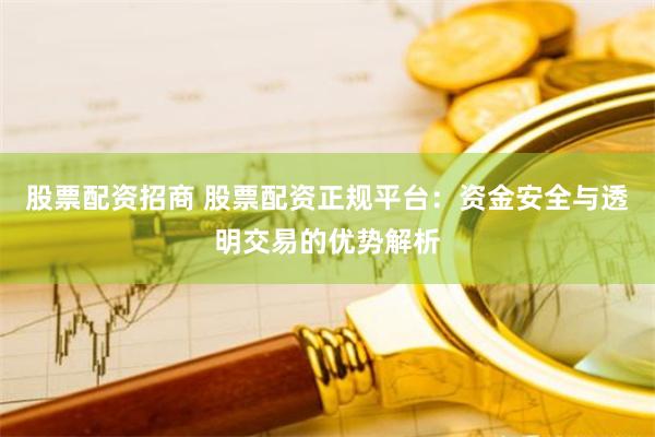 股票配资招商 股票配资正规平台：资金安全与透明交易的优势解析